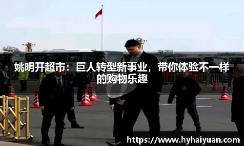 姚明开超市：巨人转型新事业，带你体验不一样的购物乐趣